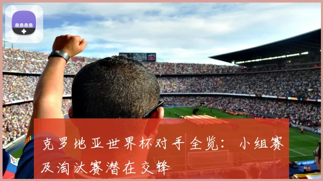 克罗地亚世界杯对手全览:小组赛及淘汰赛潜在交锋