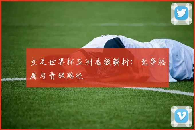 女足世界杯亚洲名额解析：竞争格局与晋级路径