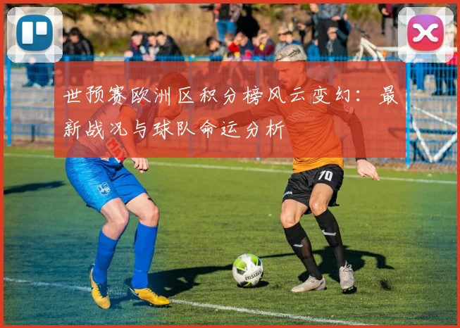 世预赛欧洲区积分榜风云变幻：最新战况与球队命运分析