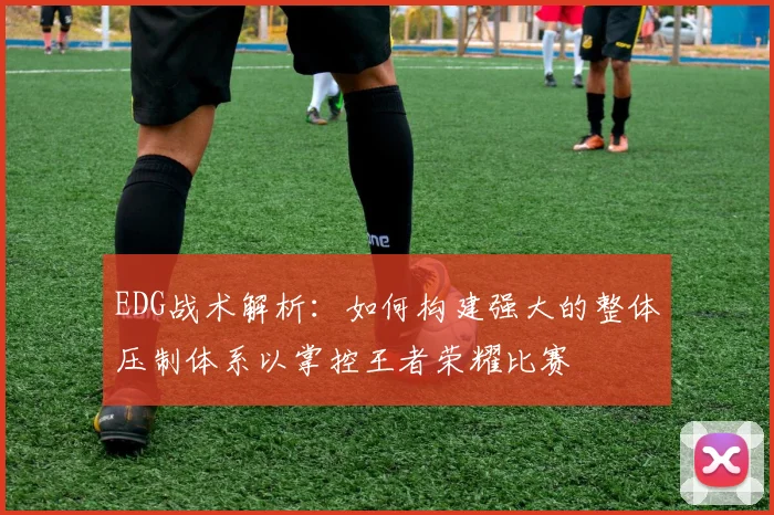EDG战术解析：如何构建强大的整体压制体系以掌控王者荣耀比赛