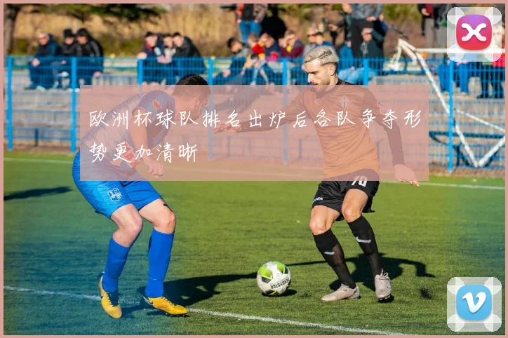 欧洲杯球队排名出炉后各队争夺形势更加清晰