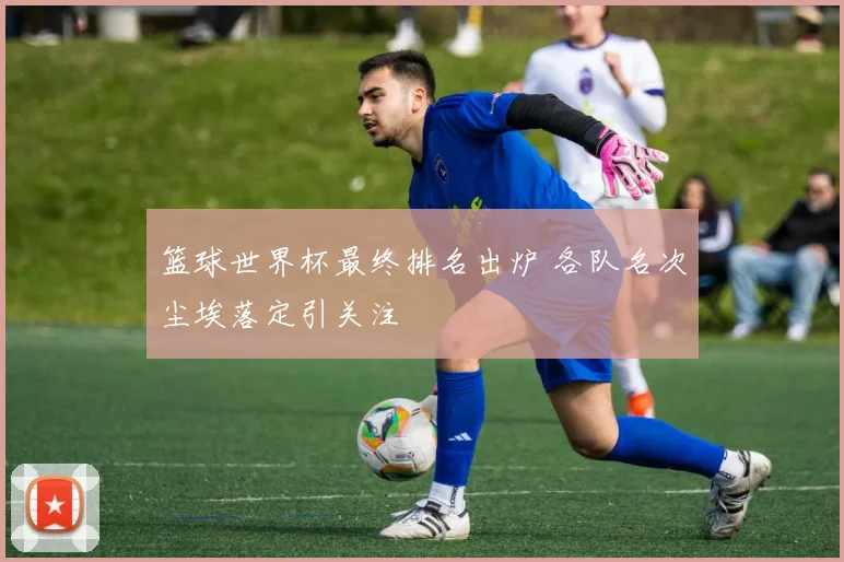 篮球世界杯最终排名出炉 各队名次尘埃落定引关注