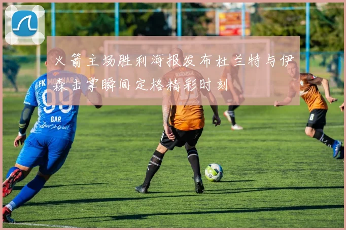 火箭主场胜利海报发布杜兰特与伊森击掌瞬间定格精彩时刻
