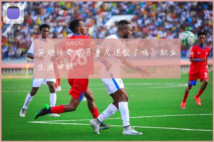 英超传奇球员鲁尼退役了吗？职业生涯回顾