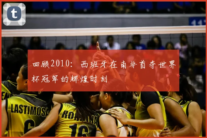 回顾2010:西班牙在南非首夺世界杯冠军的辉煌时刻