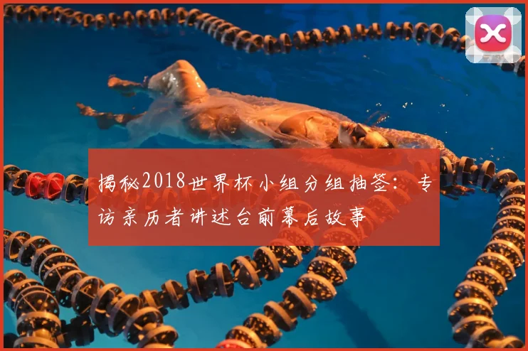 揭秘2018世界杯小组分组抽签:专访亲历者讲述台前幕后故事